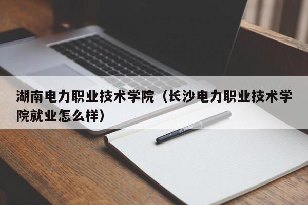 湖南电力职业技术学院（长沙电力职业技术学院就业怎么样）