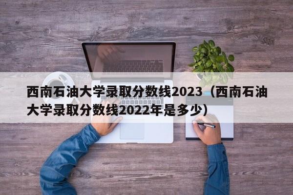 西南石油大学录取分数线2023（西南石油大学录取分数线2022年是多少）