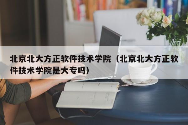 北京北大方正软件技术学院（北京北大方正软件技术学院是大专吗）