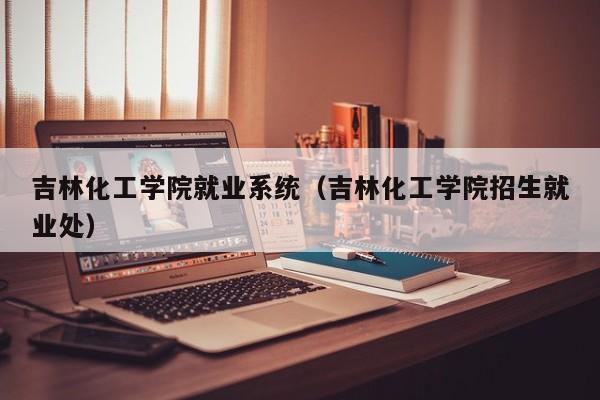 吉林化工学院就业系统（吉林化工学院招生就业处）