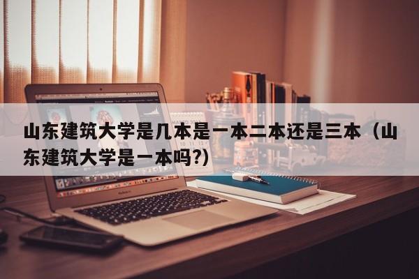 山东建筑大学是几本是一本二本还是三本（山东建筑大学是一本吗?）