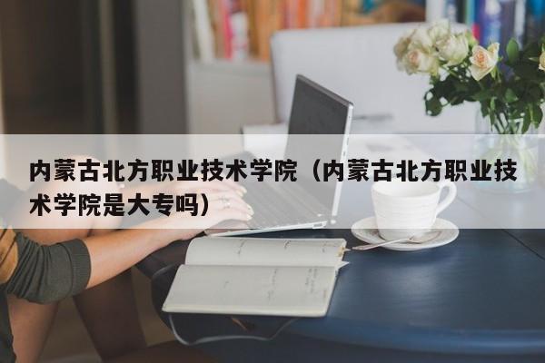 内蒙古北方职业技术学院（内蒙古北方职业技术学院是大专吗）