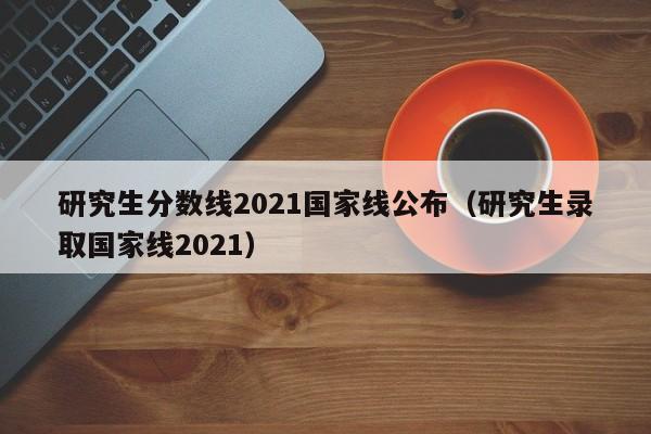 研究生分数线2021国家线公布（研究生录取国家线2021）