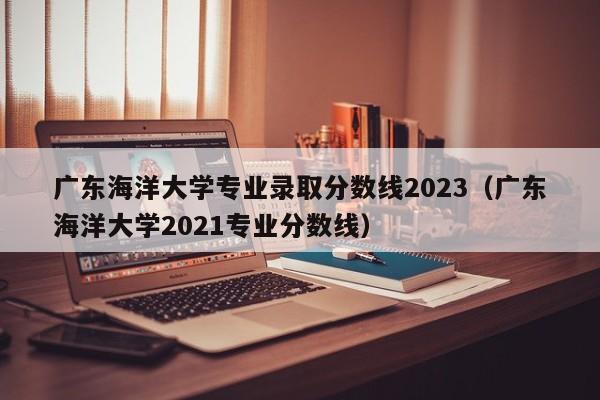 广东海洋大学专业录取分数线2023（广东海洋大学2021专业分数线）