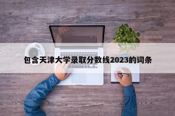 包含天津大学录取分数线2023的词条