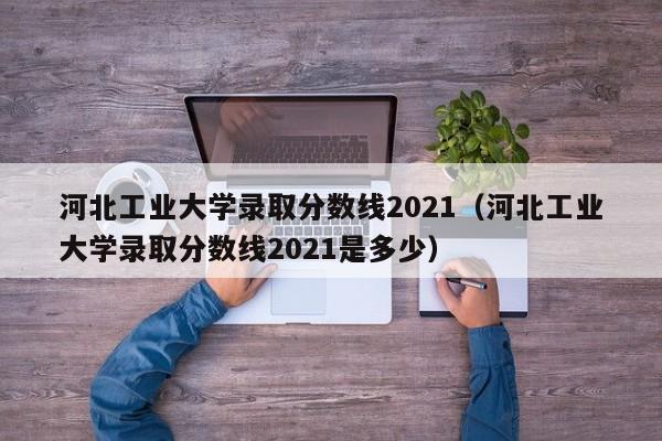 河北工业大学录取分数线2021（河北工业大学录取分数线2021是多少）