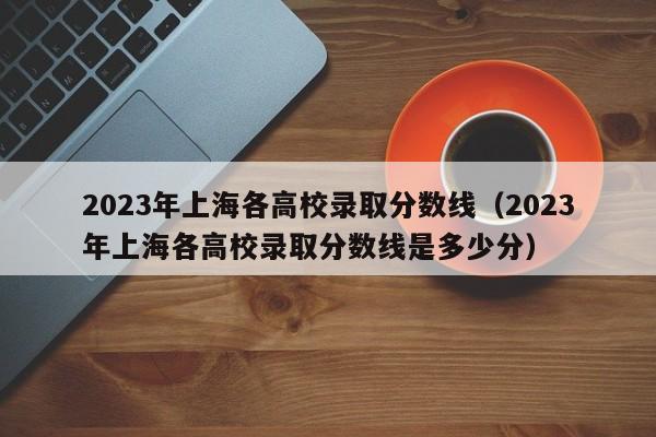 2023年上海各高校录取分数线（2023年上海各高校录取分数线是多少分）