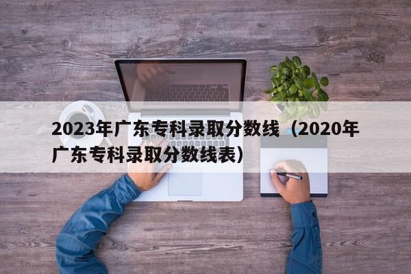 2023年广东专科录取分数线（2020年广东专科录取分数线表）