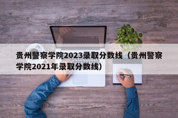 贵州警察学院2023录取分数线（贵州警察学院2021年录取分数线）