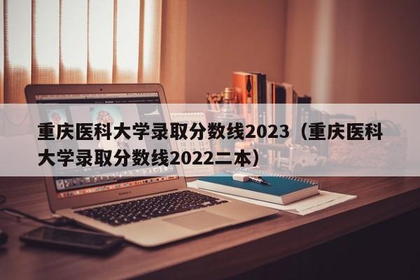 重庆医科大学录取分数线2023（重庆医科大学录取分数线2022二本）