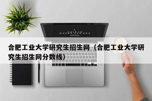 合肥工业大学研究生招生网（合肥工业大学研究生招生网分数线）