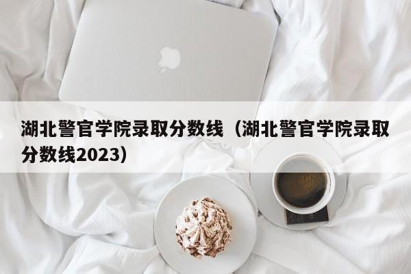 湖北警官学院录取分数线（湖北警官学院录取分数线2023）