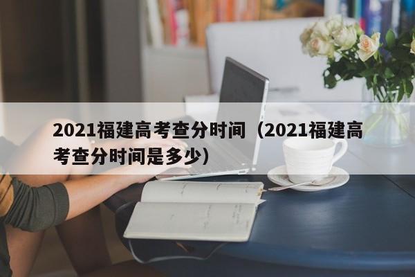 2021福建高考查分时间（2021福建高考查分时间是多少）