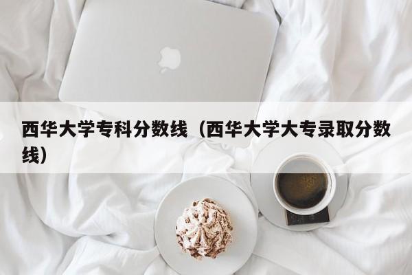 西华大学专科分数线（西华大学大专录取分数线）