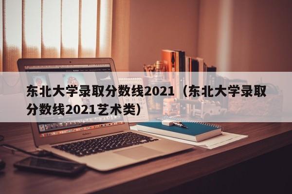 东北大学录取分数线2021（东北大学录取分数线2021艺术类）