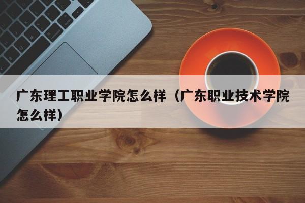 广东理工职业学院怎么样（广东职业技术学院怎么样）