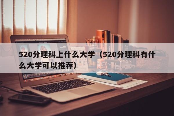 520分理科上什么大学（520分理科有什么大学可以推荐）