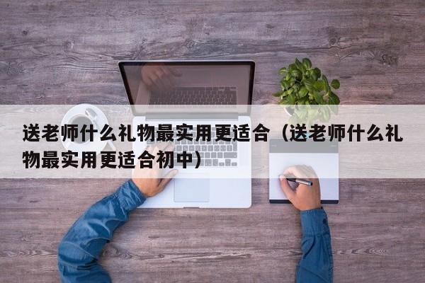 送老师什么礼物最实用更适合（送老师什么礼物最实用更适合初中）