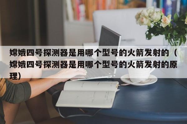 嫦娥四号探测器是用哪个型号的火箭发射的（嫦娥四号探测器是用哪个型号的火箭发射的原理）