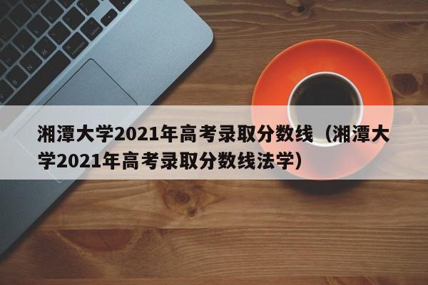 湘潭大学2021年高考录取分数线（湘潭大学2021年高考录取分数线法学）