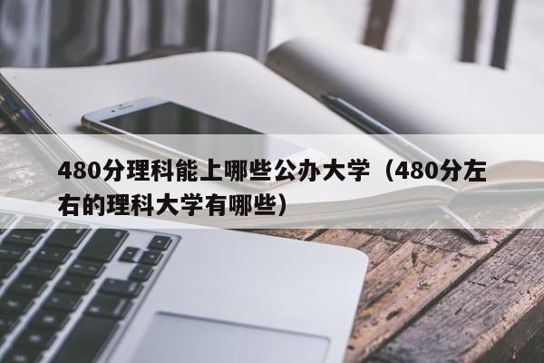 480分理科能上哪些公办大学（480分左右的理科大学有哪些）