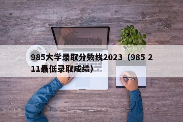 985大学录取分数线2023（985 211最低录取成绩）