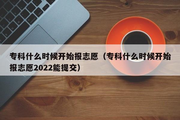 专科什么时候开始报志愿（专科什么时候开始报志愿2022能提交）