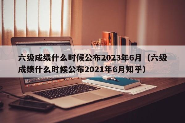 六级成绩什么时候公布2023年6月（六级成绩什么时候公布2021年6月知乎）