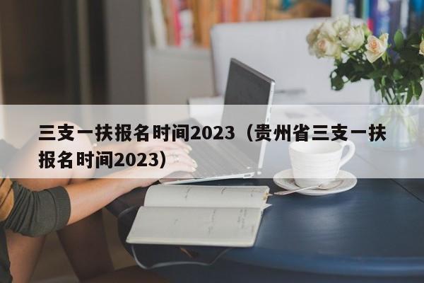 三支一扶报名时间2023（贵州省三支一扶报名时间2023）