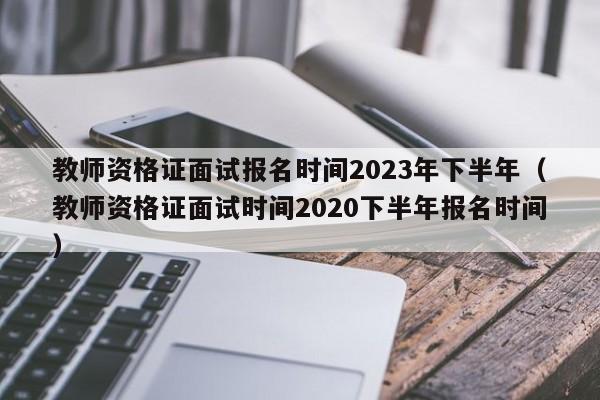 教师资格证面试报名时间2023年下半年（教师资格证面试时间2020下半年报名时间）