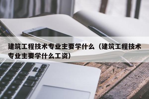 建筑工程技术专业主要学什么（建筑工程技术专业主要学什么工资）