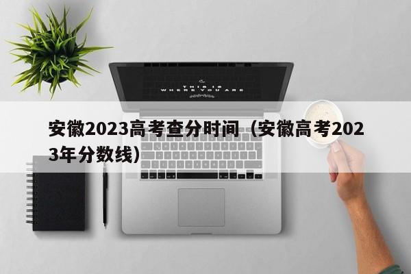 安徽2023高考查分时间（安徽高考2023年分数线）