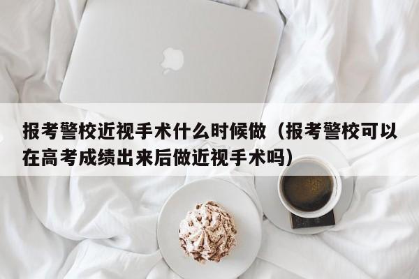 报考警校近视手术什么时候做（报考警校可以在高考成绩出来后做近视手术吗）