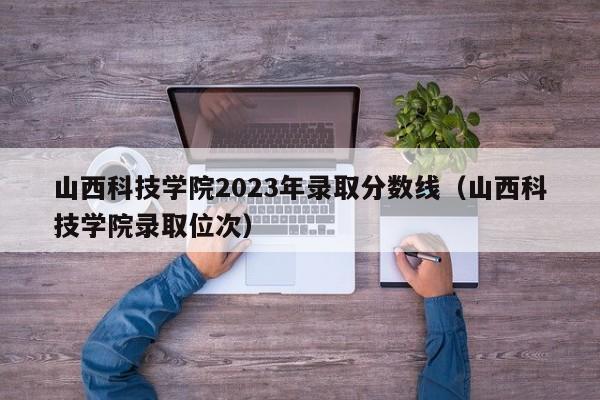 山西科技学院2023年录取分数线（山西科技学院录取位次）