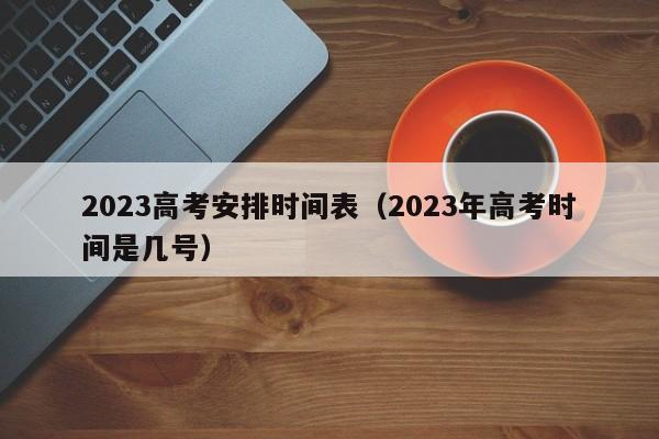 2023高考安排时间表（2023年高考时间是几号）