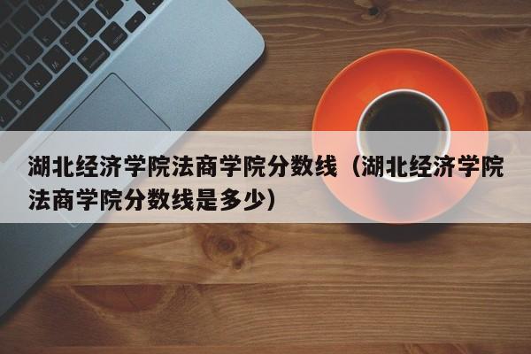 湖北经济学院法商学院分数线（湖北经济学院法商学院分数线是多少）