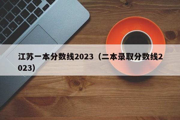 江苏一本分数线2023（二本录取分数线2023）