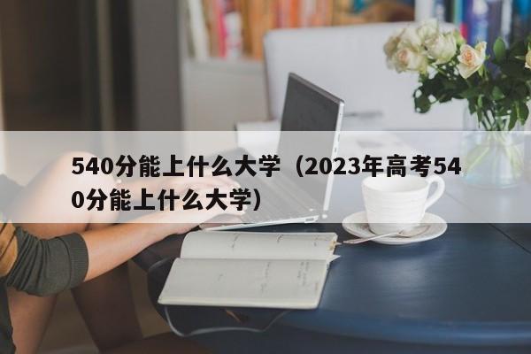 540分能上什么大学（2023年高考540分能上什么大学）