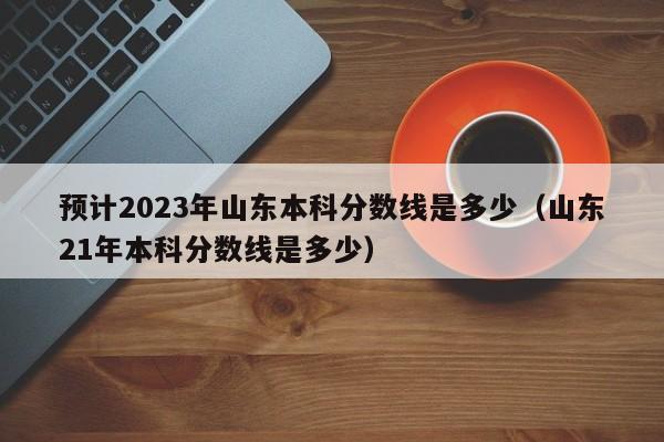 预计2023年山东本科分数线是多少（山东21年本科分数线是多少）