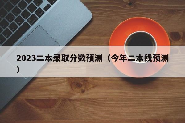 2023二本录取分数预测（今年二本线预测）