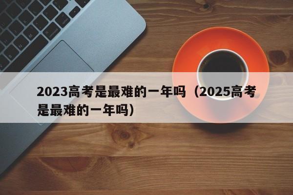 2023高考是最难的一年吗（2025高考是最难的一年吗）