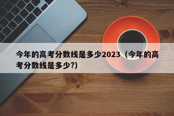 今年的高考分数线是多少2023（今年的高考分数线是多少?）