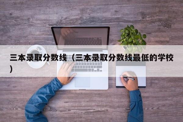 三本录取分数线（三本录取分数线最低的学校）