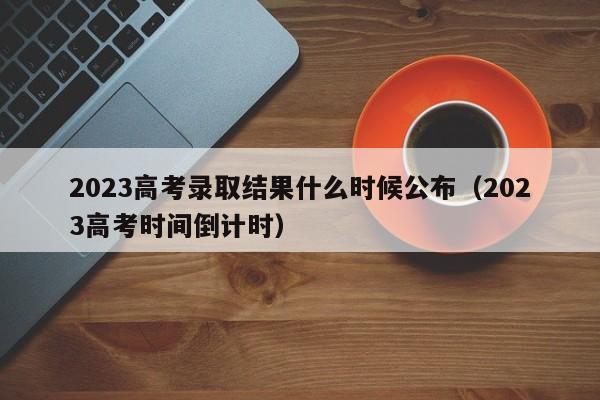 2023高考录取结果什么时候公布（2023高考时间倒计时）