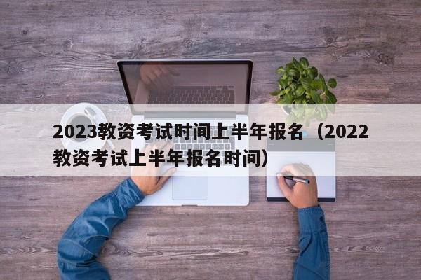 2023教资考试时间上半年报名（2022教资考试上半年报名时间）