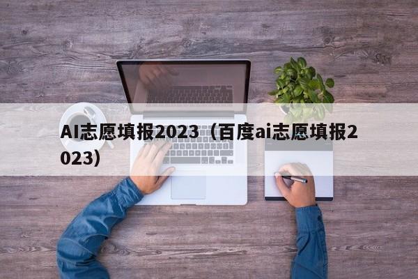 AI志愿填报2023（百度ai志愿填报2023）