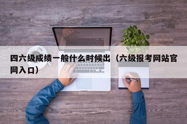 四六级成绩一般什么时候出（六级报考网站官网入口）