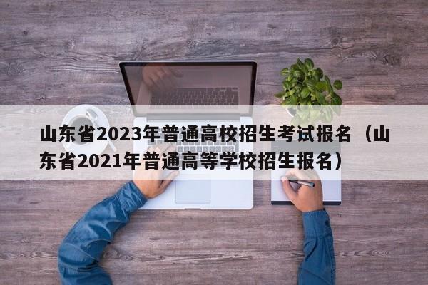 山东省2023年普通高校招生考试报名（山东省2021年普通高等学校招生报名）