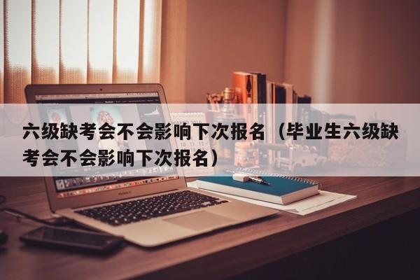 六级缺考会不会影响下次报名（毕业生六级缺考会不会影响下次报名）