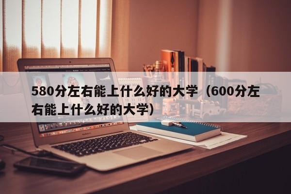 580分左右能上什么好的大学（600分左右能上什么好的大学）